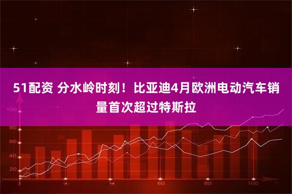 51配资 分水岭时刻！比亚迪4月欧洲电动汽车销量首次超过特斯拉