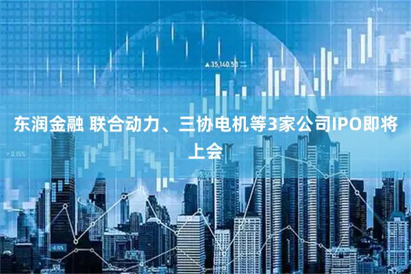 东润金融 联合动力、三协电机等3家公司IPO即将上会