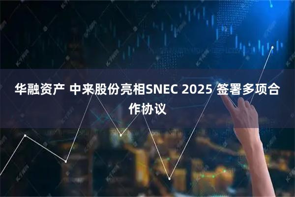 华融资产 中来股份亮相SNEC 2025 签署多项合作协议