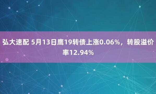 弘大速配 5月13日鹰19转债上涨0.06%，转股溢价率12.94%