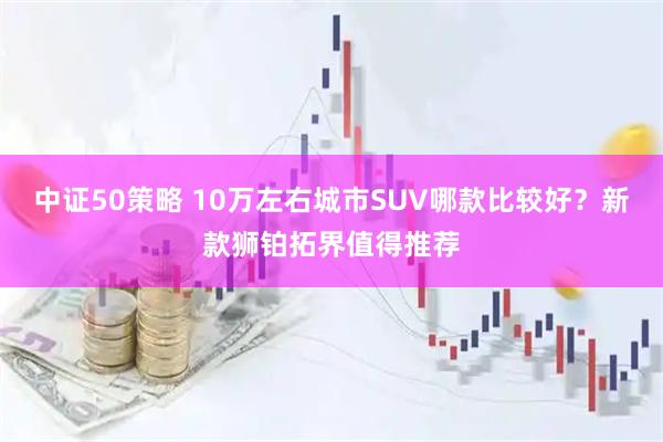 中证50策略 10万左右城市SUV哪款比较好?新款狮铂拓界值得推荐