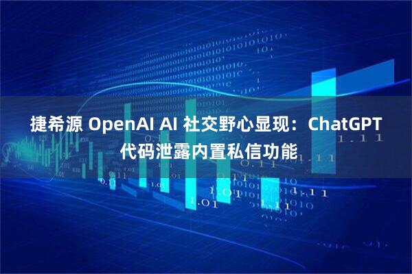 捷希源 OpenAI AI 社交野心显现：ChatGPT 代码泄露内置私信功能