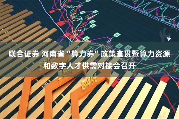 联合证券 河南省“算力券”政策宣贯暨算力资源和数字人才供需对接会召开