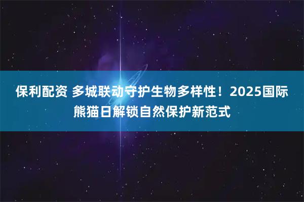保利配资 多城联动守护生物多样性！2025国际熊猫日解锁自然保护新范式
