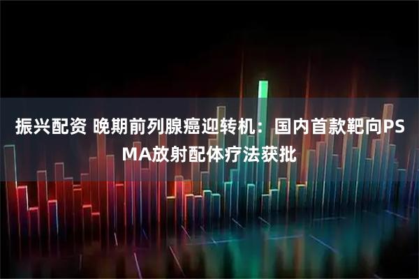 振兴配资 晚期前列腺癌迎转机：国内首款靶向PSMA放射配体疗法获批