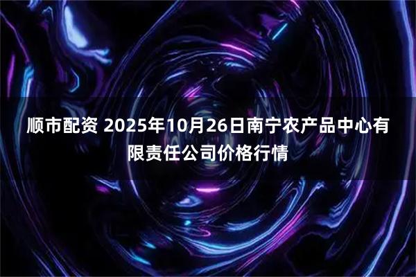 顺市配资 2025年10月26日南宁农产品中心有限责任公司价格行情
