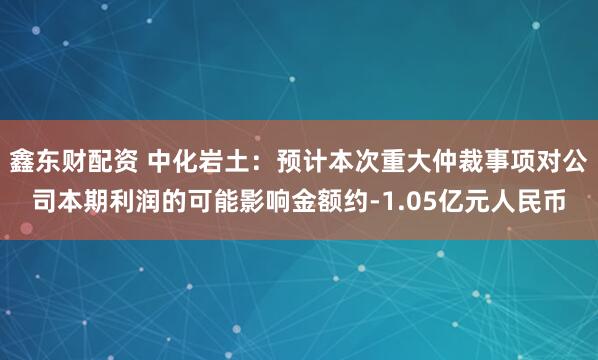 鑫东财配资 中化岩土:预计本次重大仲裁事项对公司本期利润的可能影响金额约-1.05亿元人民币