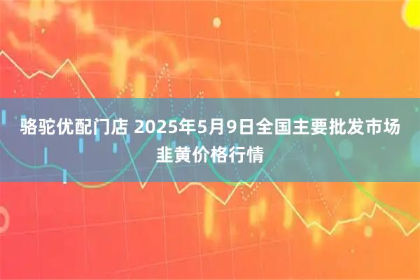 骆驼优配门店 2025年5月9日全国主要批发市场韭黄价格行情