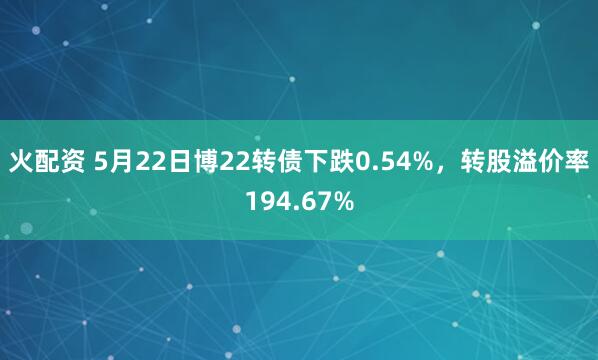 火配资 5月22日博22转债下跌0.54%，转股溢价率194.67%