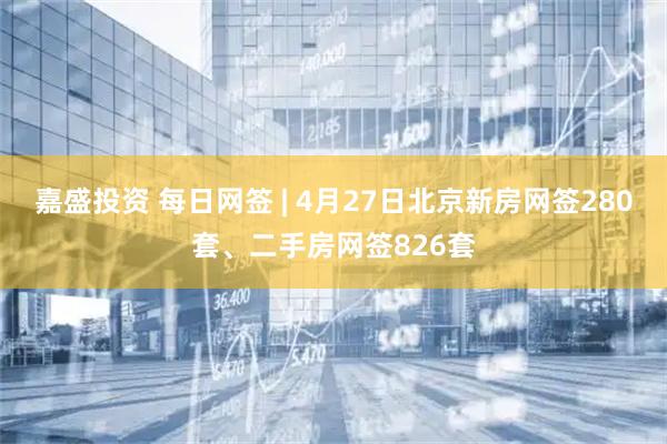 嘉盛投资 每日网签 | 4月27日北京新房网签280套、二手房网签826套