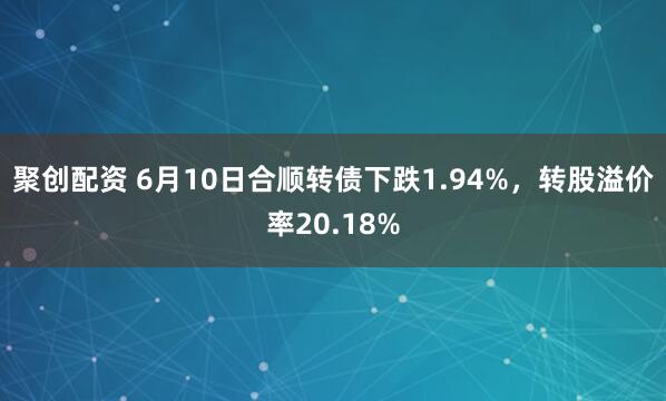 聚创配资 6月10日合顺转债下跌1.94%，转股溢价率20.18%