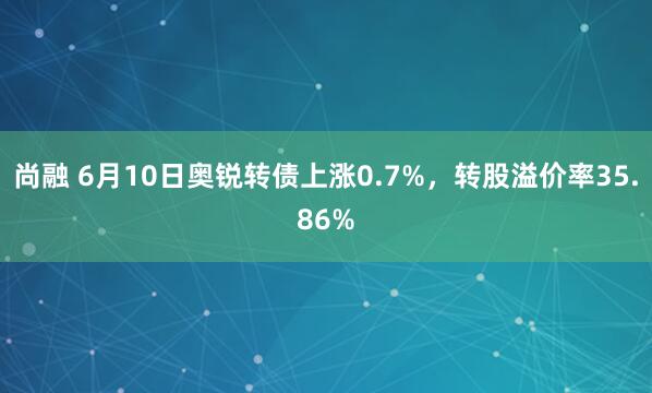 尚融 6月10日奥锐转债上涨0.7%，转股溢价率35.86%