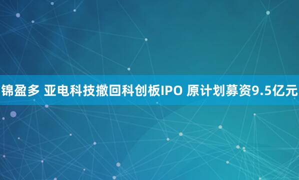 锦盈多 亚电科技撤回科创板IPO 原计划募资9.5亿元