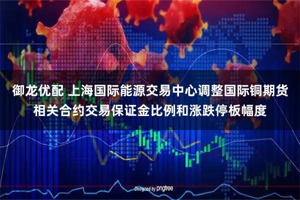 御龙优配 上海国际能源交易中心调整国际铜期货相关合约交易保证金比例和涨跌停板幅度