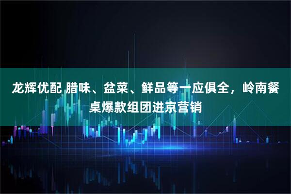 龙辉优配 腊味、盆菜、鲜品等一应俱全，岭南餐桌爆款组团进京营销