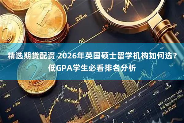 精选期货配资 2026年英国硕士留学机构如何选？低GPA学生必看排名分析