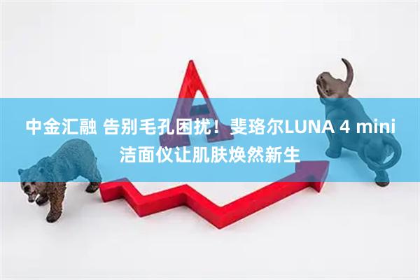 中金汇融 告别毛孔困扰！斐珞尔LUNA 4 mini洁面仪让肌肤焕然新生