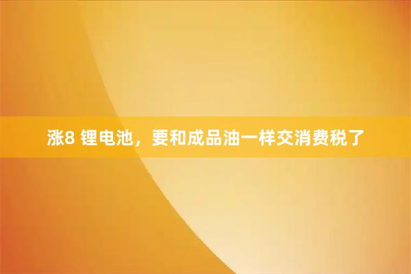 涨8 锂电池，要和成品油一样交消费税了