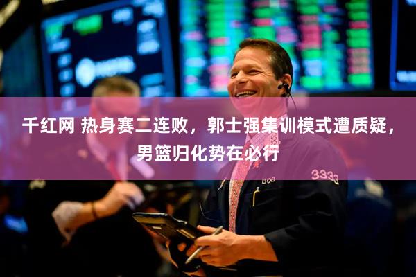 千红网 热身赛二连败，郭士强集训模式遭质疑，男篮归化势在必行