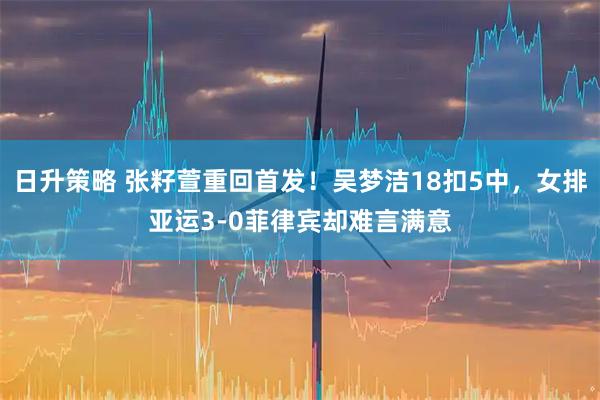 日升策略 张籽萱重回首发！吴梦洁18扣5中，女排亚运3-0菲律宾却难言满意