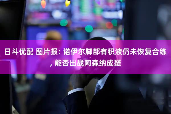 日斗优配 图片报: 诺伊尔脚部有积液仍未恢复合练, 能否出战阿森纳成疑